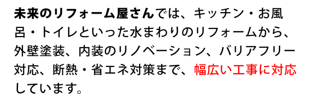 ”未来のリフォーム屋さんでは、キッチン・お風呂・トイレといった水まわりのリフォームから、外壁塗装、内装のリノベーション、バリアフリー対応、断熱・省エネ対策まで、幅広い工事に対応しています。”